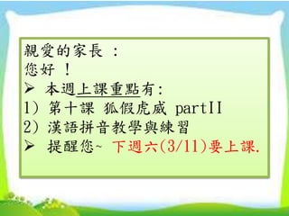 親愛的家長 :
您好 !
 本週上課重點有:
1) 第十課 狐假虎威 partII
2) 漢語拼音教學與練習
 提醒您~ 下週六(3/11)要上課.
 