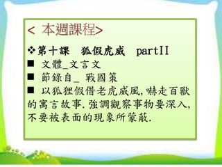 < 本週課程>
第十課 狐假虎威 partII
 文體_文言文
 節錄自_ 戰國策
 以狐狸假借老虎威風,嚇走百獸
的寓言故事.強調觀察事物要深入,
不要被表面的現象所蒙蔽.
 