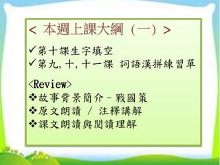 < 本週上課大綱 (一) >
第十課生字填空
第九,十,十一課 詞語漢拼練習單
<Review>
故事背景簡介–戰國策
原文朗讀 / 注釋講解
課文朗讀與閱讀理解
 