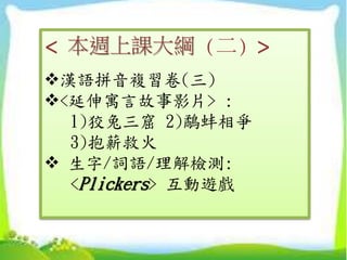 < 本週上課大綱 (二) >
漢語拼音複習卷(三)
<延伸寓言故事影片> :
1)狡兔三窟 2)鷸蚌相爭
3)抱薪救火
 生字/詞語/理解檢測:
<Plickers> 互動遊戲
 