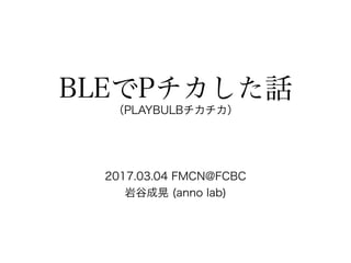 BLEでPチカした話
（PLAYBULBチカチカ）
2017.03.04 FMCN@FCBC
岩谷成晃 (anno lab)
 