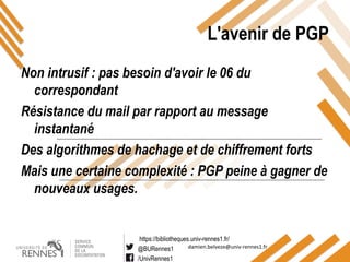 https://bibliotheques.univ-rennes1.fr/
@BURennes1
/UnivRennes1
damien.belveze@univ-rennes1.fr
L'avenir de PGP
Non intrusif : pas besoin d'avoir le 06 du
correspondant
Résistance du mail par rapport au message
instantané
Des algorithmes de hachage et de chiffrement forts
Mais une certaine complexité : PGP peine à gagner de
nouveaux usages.
 