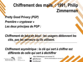https://bibliotheques.univ-rennes1.fr/
@BURennes1
/UnivRennes1
damien.belveze@univ-rennes1.fr
Chiffrement des mails : 1991, Philip
Zimmerman
Pretty Good Privacy (PGP)
Première « cryptowar »
Les deux principes de PGP :
Chiffrement de bout en bout : les usagers détiennent les
clés, pas les serveurs qu'ils utilisent.
Chiffrement asymétrique : la clé qui sert à chiffrer est
différente de celle qui sert à déchiffrer
 