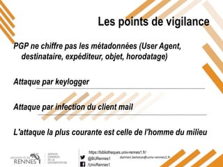 https://bibliotheques.univ-rennes1.fr/
@BURennes1
/UnivRennes1
damien.belveze@univ-rennes1.fr
Les points de vigilance
PGP ne chiffre pas les métadonnées (User Agent,
destinataire, expéditeur, objet, horodatage)
Attaque par keylogger
Attaque par infection du client mail
L'attaque la plus courante est celle de l'homme du milieu
 