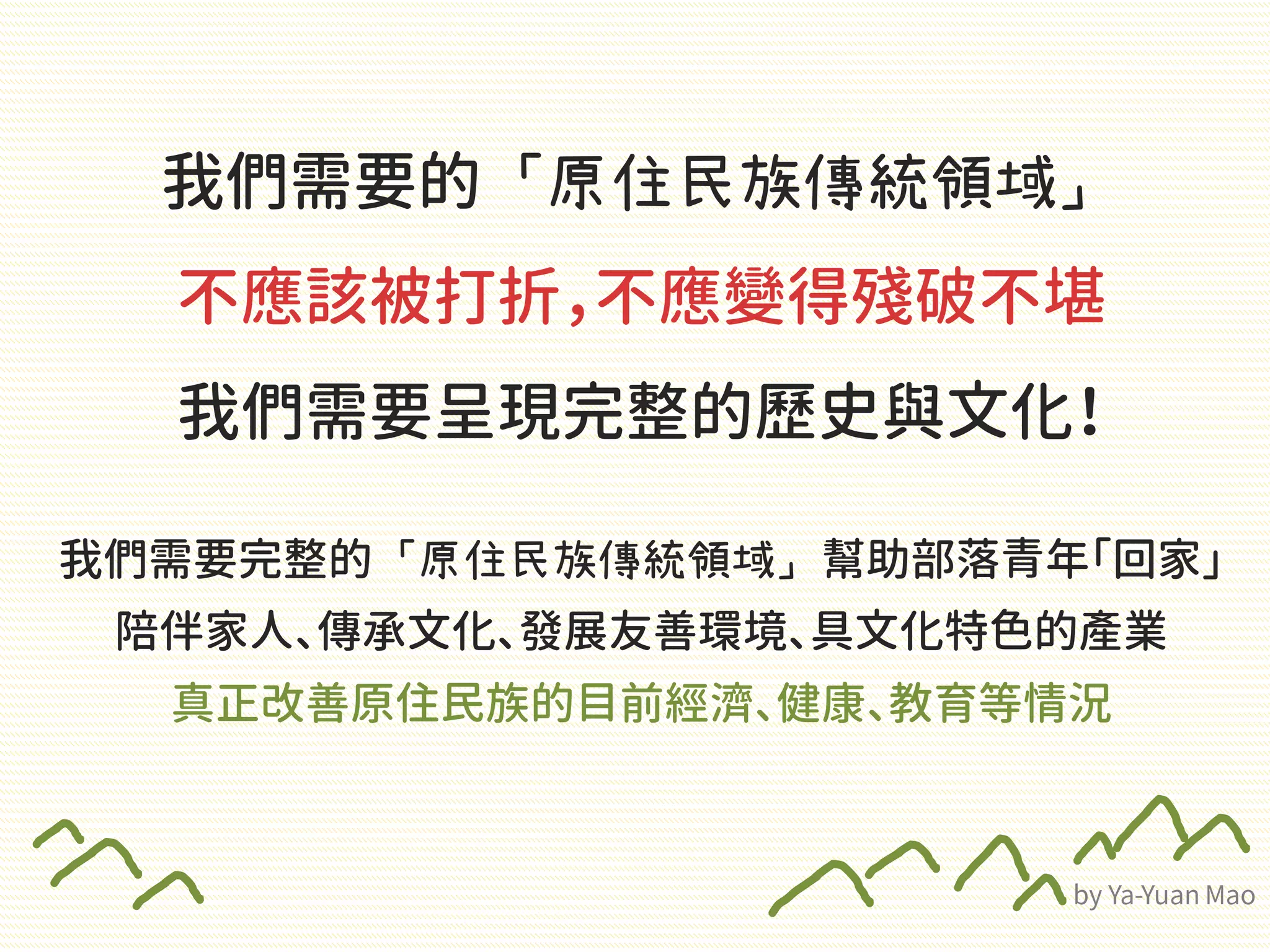 我們需要的「原住民族傳統領域」
不應該被打折，不應變得殘破不堪
我們需要呈現完整的歷史與文化！
我們需要完整的「原住民族傳統領域」幫助部落青年「回家」
陪伴家人、傳承文化、發展友善環境、具文化特色的產業
真正改善原住民族的目前經濟、健康、教育等情況
 