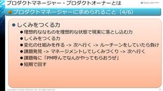 プロダクトマネージャー・プロダクトオーナーとは
プロダクトマネージャーに求められること（4/6）
 しくみをつくる力
 理想的ななものを理想的な状態で現実に落とし込む力
 しくみをつくる力
 変化の仕組みを作る -> 次へ行く -> ルーチーンをしていたら負け
 課題発見 -> マネージメントしてしくみづくり -> 次へ行く
 課題毎に「PM呼んでなんかやってもらおうぜ」
 短期で回す
Copyright© Growth xPartners, Inc. All rights reserved. 93
 