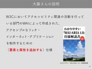 14
W3Cにおいてアクセシビリティ関連の活動を行って
いる部門のWAIによって作成された、
アクセシブルなリッチ・
インターネット・アプリケーション
を制作するための
（要素と属性を追加する）仕様
大藤さんの説明
わかりやすい「WAI-ARIA 1.0」仕様解説書
 