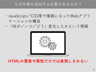 •JavaScript／CSS等で複雑になったWebア
プリケーションの構造
•「何が／いつ／どう」変化したかという情報
HTMLの要素や属性だけでは表現しきれない
なぜ仕様を追加する必要があるのか？
16
 