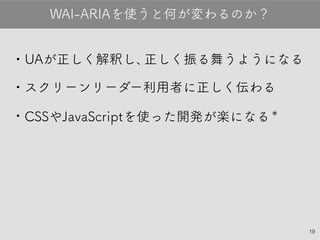 19
•UAが正しく解釈し、正しく振る舞うようになる
•スクリーンリーダー利用者に正しく伝わる
•CSSやJavaScriptを使った開発が楽になる＊
WAI-ARIAを使うと何が変わるのか？
 