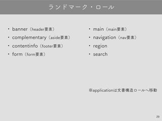 29
•banner（header要素）
•complementary（aside要素）
•contentinfo（footer要素）
•form（form要素）
ランドマーク・ロール
•main（main要素）
•navigation（nav要素）
•region
•search
※applicationは文書構造ロールへ移動
 