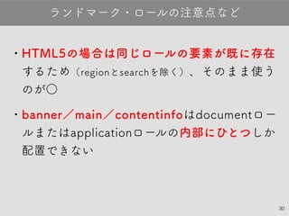30
•HTML5の場合は同じロールの要素が既に存
在するため（regionとsearchを除く）、そのまま
使うのが○
•banner／main／contentinfoはdocument
ロールまたはapplicationロールの内部にひと
つしか配置すべきではない
ランドマーク・ロールの注意点など
 