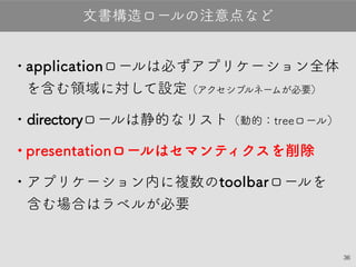 36
•applicationロールは必ずアプリケーション全
体を含む領域に対して設定（アクセシブルネームが必要）
•directoryロールは静的なリスト（動的：treeロール）
•presentationロールはセマンティクスを削除
•アプリケーション内に複数のtoolbarロールを
含む場合はラベルが必要
文書構造ロールの注意点など
 