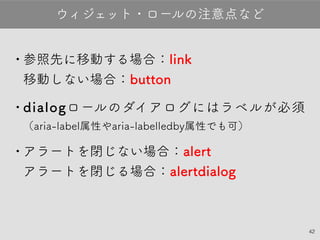 42
•参照先に移動する場合：link
移動しない場合：button
•dialogロールのダイアログにはラベルが必須
（aria-label属性やaria-labelledby属性でも可）
•アラートを閉じない場合：alert
アラートを閉じる場合：alertdialog
ウィジェット・ロールの注意点など
 