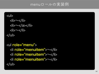 44
menuロールの実装例
<ul>
 <li>〜</li>
 <li>〜</a></li>
 <li>〜</li>
</ul>
<ul role="menu">
 <li role="menuitem">〜</li>
 <li role="menuitem">〜</li>
 <li role="menuitem">〜</li>
</ul>
 