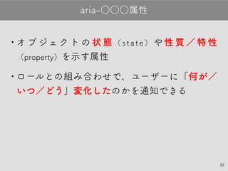 52
•オブジェクトの状態（state）や性質／特性
（property）を示す属性
•ロールとの組み合わせで、ユーザーに「何が
／いつ／どう」変化したのかを通知できる
aria-○○○属性
 