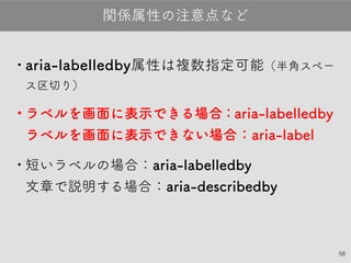58
•aria-labelledby属性は複数指定可能（半角スペース
区切り）
•ラベルを画面に表示できる場合：aria-labelledby
ラベルを画面に表示できない場合：aria-label
•短いラベルの場合：aria-labelledby
文章で説明する場合：aria-describedby
関係属性の注意点など
 
