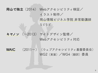 6
岡山で独立（2014）　Webアクセシビリティ検証／
イラスト制作／
岡山情報ビジネス学院 非常勤講師
などなど
キヤノン （〜2013）　サイトデザイン監修／
Webアクセシビリティ対応
WAIC　 （2011〜）（ウェブアクセシビリティ基盤委員会）
WG2（実装）／WG4（翻訳）委員
 