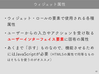 62
•ウィジェット・ロールの要素で使用される各
種属性
•ユーザーからの入力やアクションを受け取る
ユーザーインターフェイス要素に固有の属性
•あくまで「示す」ものなので、機能させるた
めにはJavaScriptが必要（HTML5の属性で同等
なものはそちらを使うのがオススメ）
ウィジェット属性
 