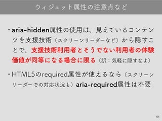 64
•aria-hidden属性の使用は、見えているコンテ
ンツを支援技術（スクリーンリーダーなど）から隠す
ことで、支援技術利用者とそうでない利用者の
体験価値が同等になる場合に限る（訳：気軽に隠す
なよ）
•HTML5のrequired属性が使えるなら（スク
リーンリーダーでの対応状況も）aria-required属性
は不要
ウィジェット属性の注意点など
 