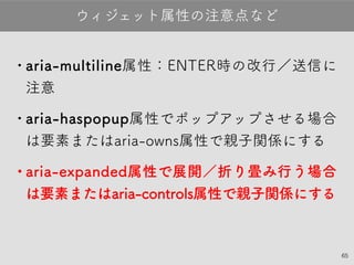 65
•aria-multiline属性：ENTER時の改行／送信
に注意
•aria-haspopup属性でポップアップさせる場
合は要素またはaria-owns属性で親子関係に
する
•aria-expanded属性で展開／折り畳み行う場
合 は要素またはaria-controls属性で親子関係
にする
ウィジェット属性の注意点など
 