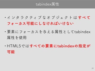 77
•インタラクティブなオブジェクトはすべて
フォーカス可能にしなければいけない
•要素にフォーカスを与える属性として
tabindex属性を使用（tabindex自体はHTMLの仕様）
•HTML5ではすべての要素にtabindexの指定
が可能
tabindex属性
 