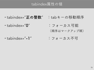 78
•tabindex=“正の整数”：tabキーの移動順序
•tabindex=“0”　　　 ：フォーカス可能
（順序はマークアップ順）
•tabindex=“-1”　　　：フォーカス不可
tabindex属性の値
 