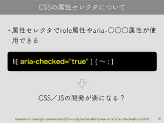 •属性セレクタでrole属性やaria-○○○属性が
使用できる
CSS／JSの開発が楽になる？
81
CSSの属性セレクタについて
li [ aria-checked="true" ] { 〜 ; }
sawada-std-design.com/works/d2d-study/accessibility/wai-aria/aria-checked-css.html
 