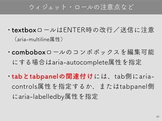 41
•textboxロールはENTER時の改行／送信に注
意（aria-multiline属性）
•comboboxロールのコンボボックスを編集可
能にする場合はaria-autocomplete属性を指
定
•tabとtabpanelの関連付けには、tab側に
aria-controls属性を指定するか、または
tabpanel側にaria-labelledby属性を指定
ウィジェット・ロールの注意点など
 