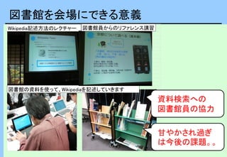 図書館を会場にできる意義
Wikipedia記述方法のレクチャー
図書館の資料を使って、Wikipediaを記述していきます
図書館員からのリファレンス講習
資料検索への
図書館員の協力
甘やかされ過ぎ
は今後の課題。。
 