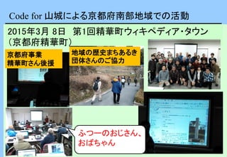 Code for 山城による京都府南部地域での活動
2015年3月 8日 第1回精華町ウィキペディア・タウン
（京都府精華町）
京都府事業
精華町さん後援
地域の歴史まちあるき
団体さんのご協力
ふつーのおじさん、
おばちゃん
 