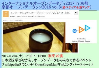 インターナショナルオープンデータディ2017 in 京都
京都オープンデータソン2016 vol.3（酒ペディア＆酒マップ）
2017/03/04(土) 12:00 〜 18:00 割烹 松長
日本酒を学びながら、オープンデータをみんなで作るイベント
（「wikipediaタウン」＋「OpenStreetMapマッピングパーティー」 ）
 