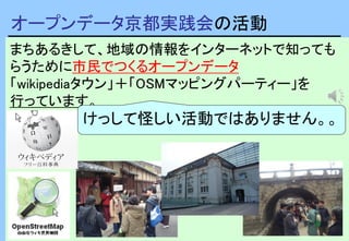 3
まちあるきして、地域の情報をインターネットで知っても
らうために市民でつくるオープンデータ
「wikipediaタウン」＋「OSMマッピングパーティー」を
行っています。
オープンデータ京都実践会の活動
けっして怪しい活動ではありません。。
 