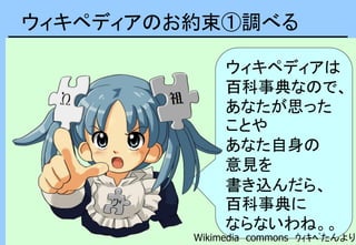 ウィキペディアのお約束①調べる
ウィキペディアは
百科事典なので、
あなたが思った
ことや
あなた自身の
意見を
書き込んだら、
百科事典に
ならないわね。。
Wikimedia commons ｳｨｷﾍﾟたんより
 