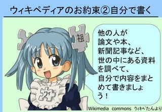 ウィキペディアのお約束②自分で書く
他の人が
論文や本、
新聞記事など、
世の中にある資料
を調べて、
自分で内容をまと
めて書きましょ
う！
Wikimedia commons ｳｨｷﾍﾟたんより
 