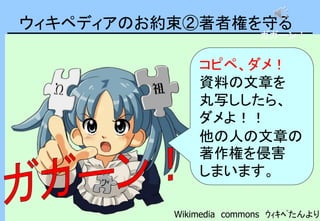 ウィキペディアのお約束②著者権を守る
コピペ、ダメ！
資料の文章を
丸写ししたら、
ダメよ！！
他の人の文章の
著作権を侵害
しまいます。
Wikimedia commons ｳｨｷﾍﾟたんより
ガガーン！
 