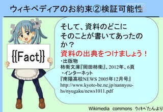 ウィキペディアのお約束②検証可能性
そして、資料のどこに
そのことが書いてあったの
か？
資料の出典をつけましょう！
・出版物
柿衛文庫『岡田柿衛』、2012年、6頁
・インターネット
『南陽高校NEWS 2005年12月号』
http://www.kyoto-be.ne.jp/nannyou-
hs/nyugaku/news1011.pdf
Wikimedia commons ｳｨｷﾍﾟたんより
Announce03-up1.wav
 
