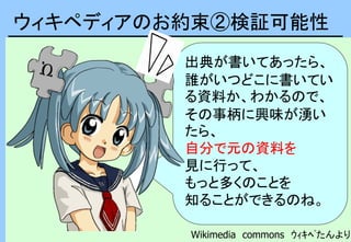 ウィキペディアのお約束②検証可能性
出典が書いてあったら、
誰がいつどこに書いてい
る資料か、わかるので、
その事柄に興味が湧い
たら、
自分で元の資料を
見に行って、
もっと多くのことを
知ることができるのね。
Wikimedia commons ｳｨｷﾍﾟたんより
 