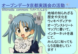 オープンデータ京都実践会の活動
Wikimedia commons ｳｨｷﾍﾟたんより
地域の知られざる
歴史や文化を
ウィキペディアや
オープンストリート
マップに書いて、
インターネットを通
じて、
みんなに知っても
らう活動をしてい
ます！
パパーン！
 