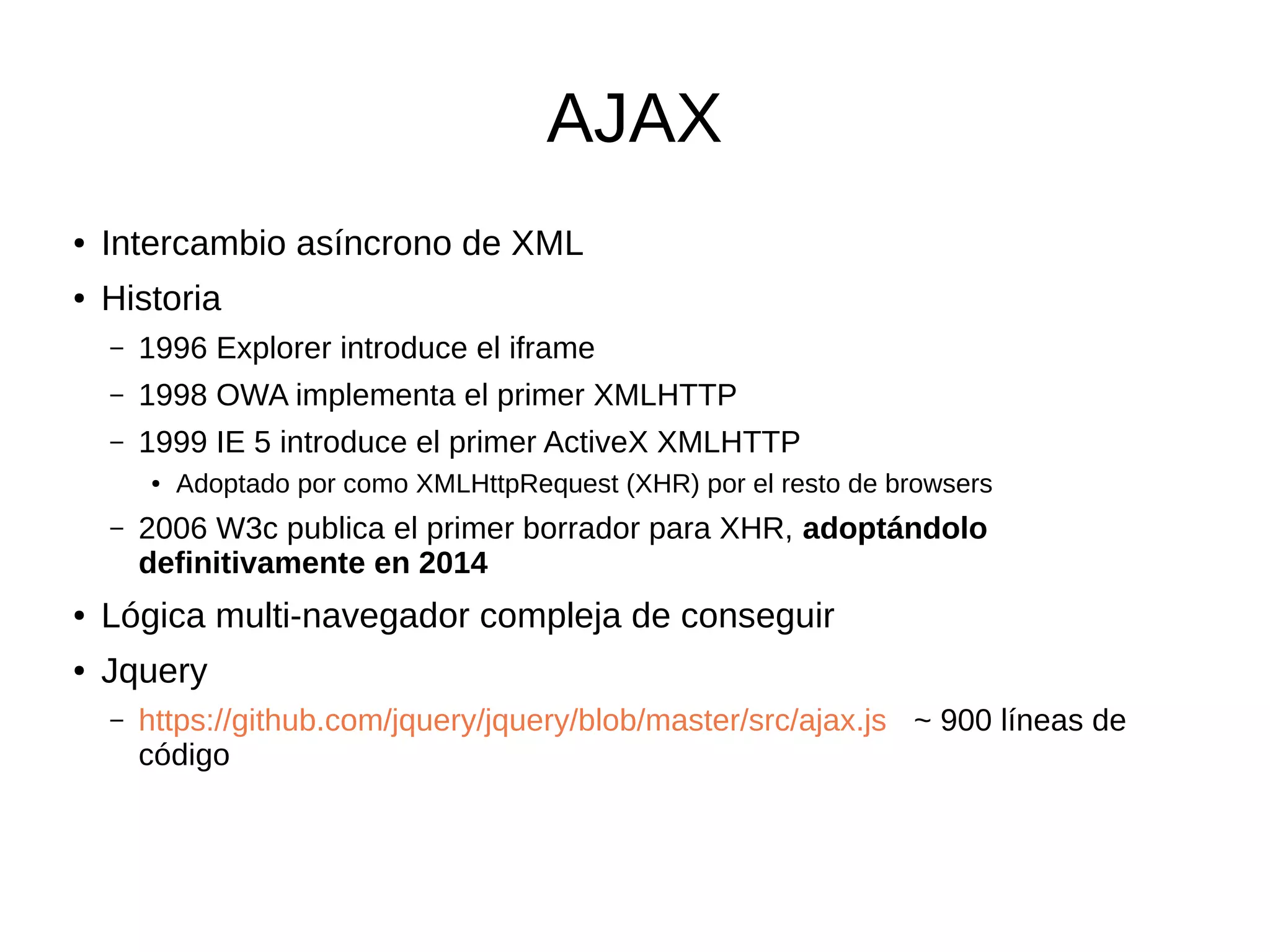 AJAX
● Intercambio asíncrono de XML
● Historia
– 1996 Explorer introduce el iframe
– 1998 OWA implementa el primer XMLHTTP
– 1999 IE 5 introduce el primer ActiveX XMLHTTP
● Adoptado por como XMLHttpRequest (XHR) por el resto de browsers
– 2006 W3c publica el primer borrador para XHR, adoptándolo
definitivamente en 2014
● Lógica multi-navegador compleja de conseguir
● Jquery
– https://github.com/jquery/jquery/blob/master/src/ajax.js ~ 900 líneas de
código
 
