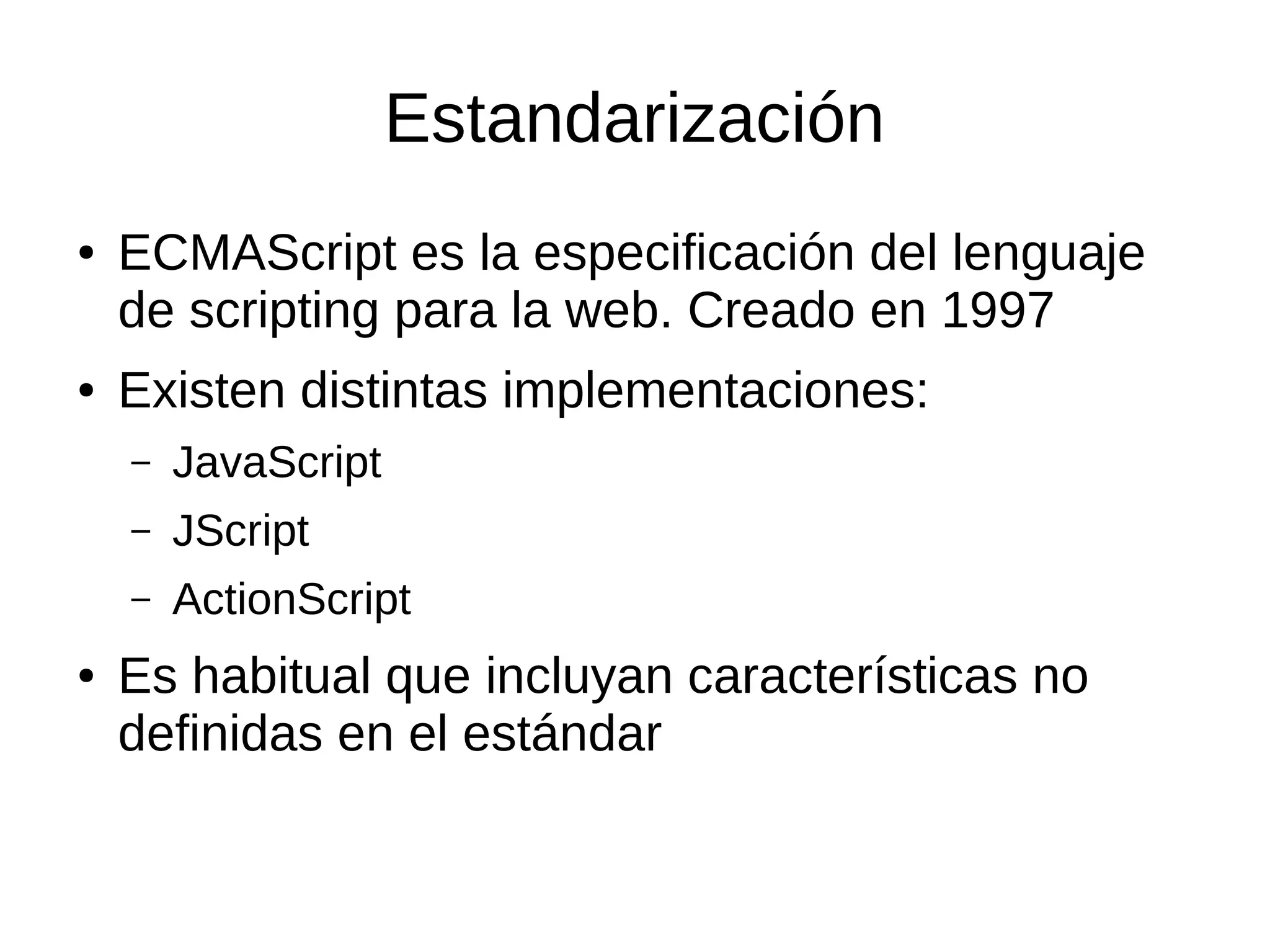 Estandarización
● ECMAScript es la especificación del lenguaje
de scripting para la web. Creado en 1997
● Existen distintas implementaciones:
– JavaScript
– JScript
– ActionScript
● Es habitual que incluyan características no
definidas en el estándar
 