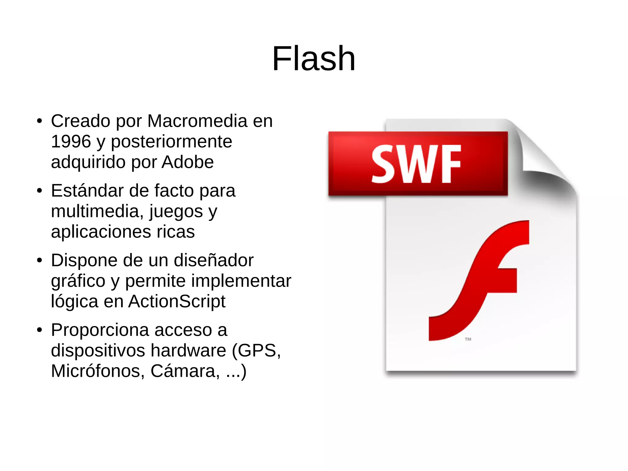 Flash
● Creado por Macromedia en
1996 y posteriormente
adquirido por Adobe
● Estándar de facto para
multimedia, juegos y
aplicaciones ricas
● Dispone de un diseñador
gráfico y permite implementar
lógica en ActionScript
● Proporciona acceso a
dispositivos hardware (GPS,
Micrófonos, Cámara, ...)
 