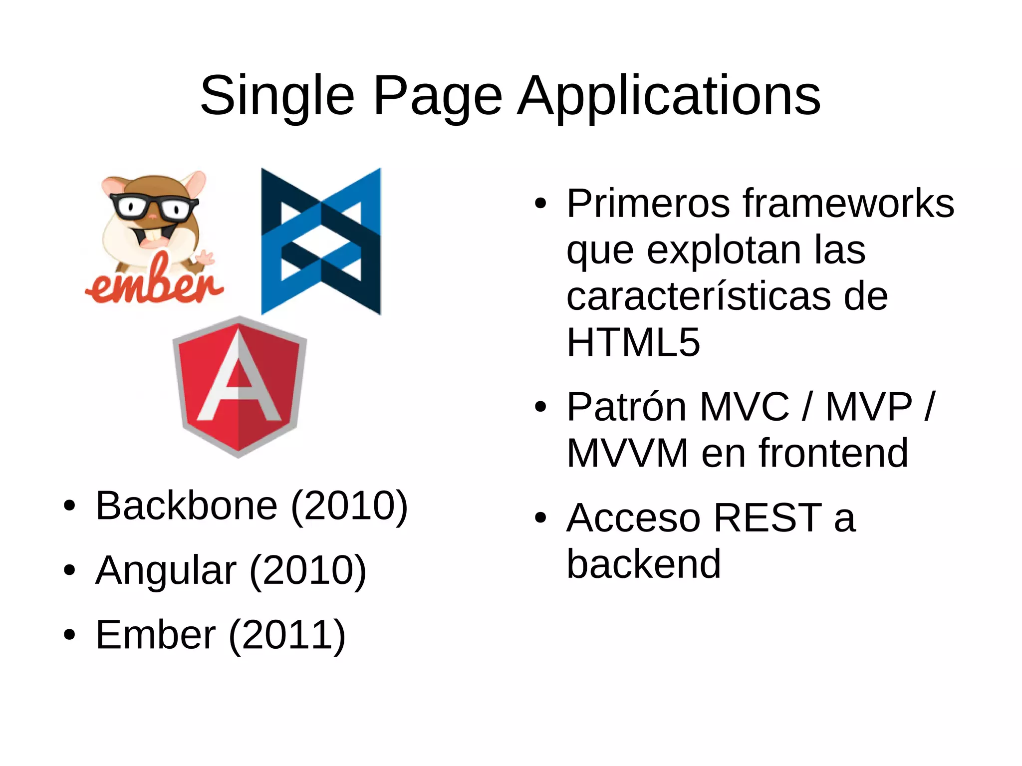Single Page Applications
● Backbone (2010)
● Angular (2010)
● Ember (2011)
● Primeros frameworks
que explotan las
características de
HTML5
● Patrón MVC / MVP /
MVVM en frontend
● Acceso REST a
backend
 