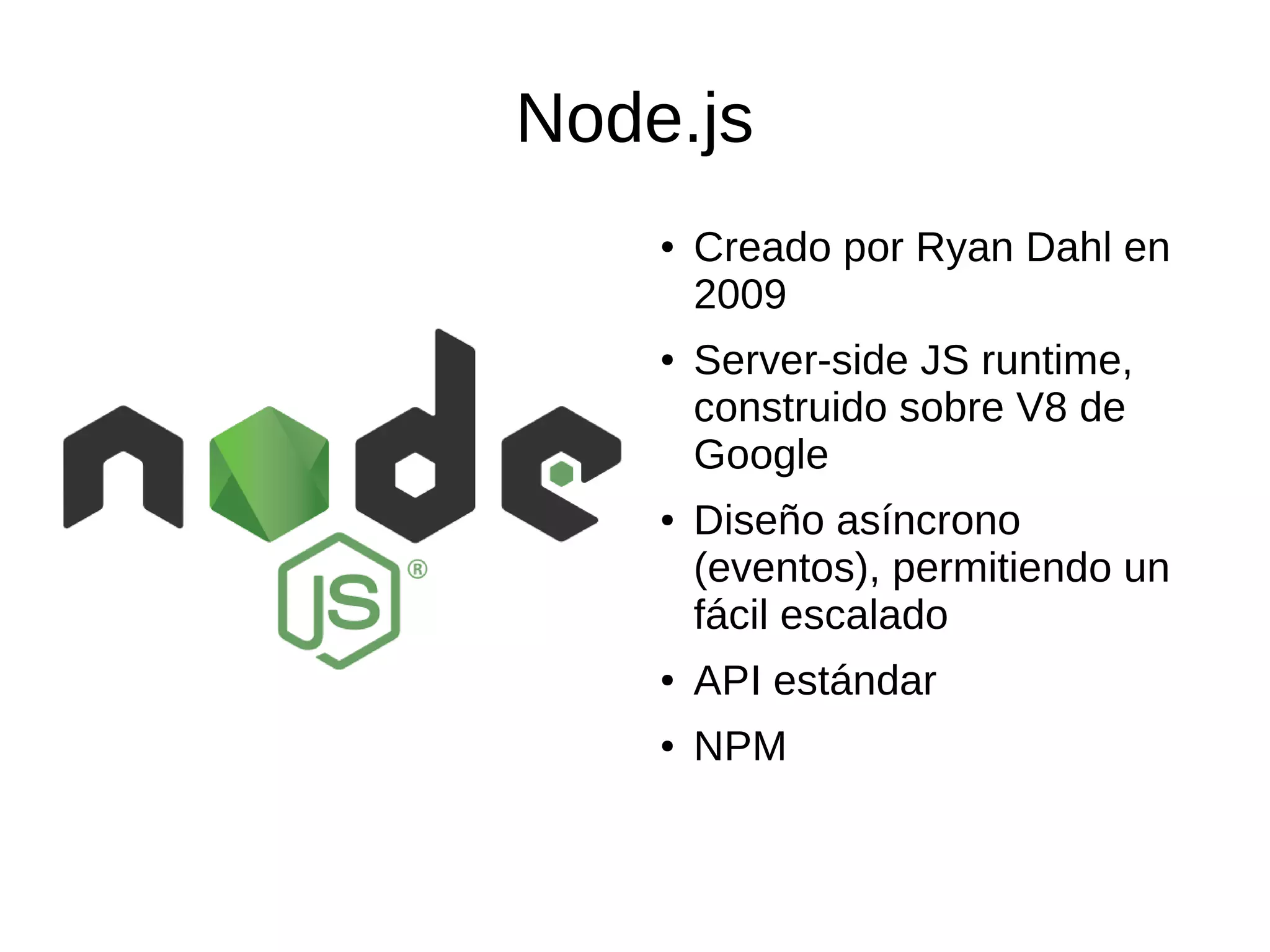 Node.js
● Creado por Ryan Dahl en
2009
● Server-side JS runtime,
construido sobre V8 de
Google
● Diseño asíncrono
(eventos), permitiendo un
fácil escalado
● API estándar
● NPM
 