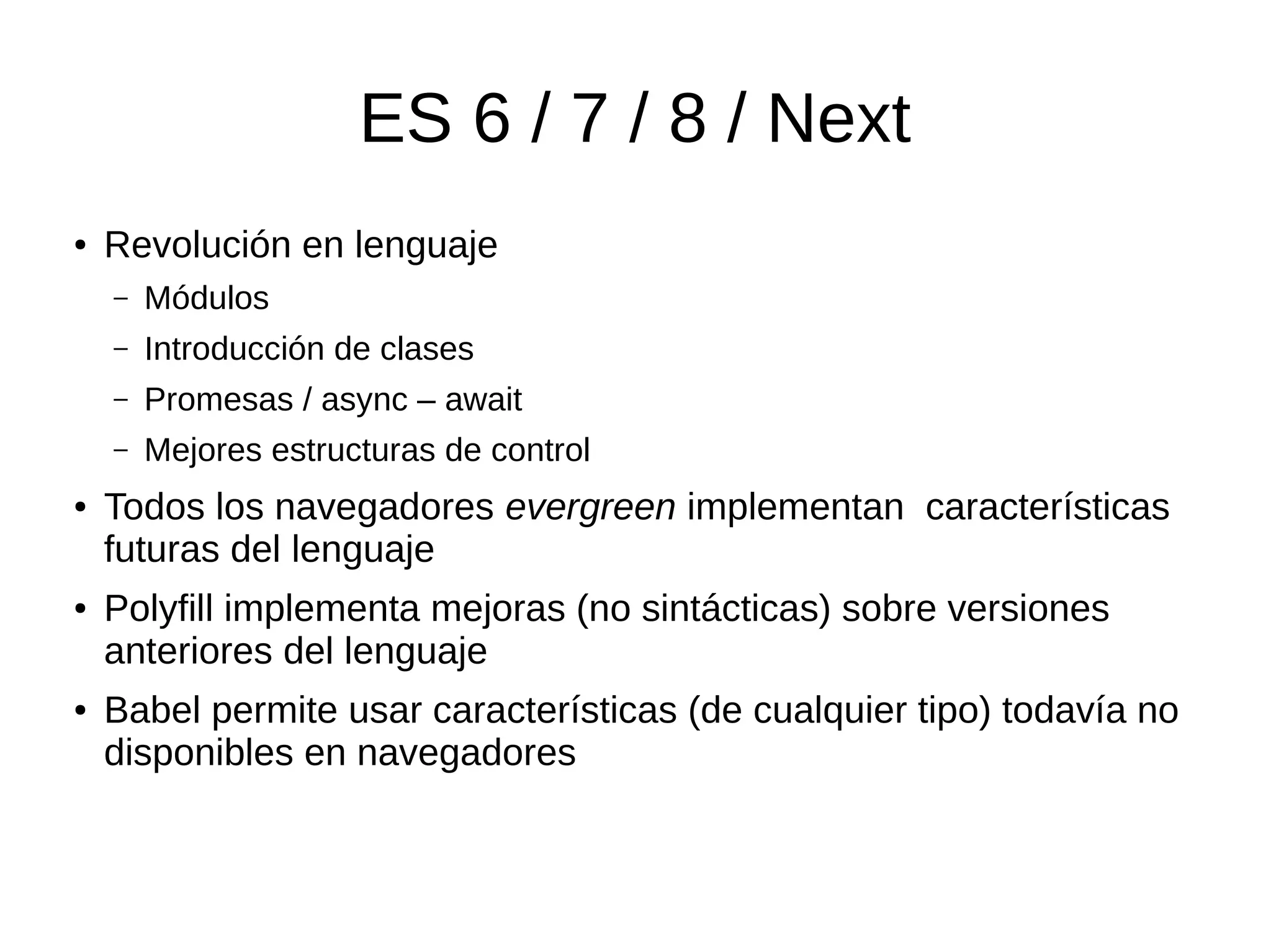 ES 6 / 7 / 8 / Next
● Revolución en lenguaje
– Módulos
– Introducción de clases
– Promesas / async – await
– Mejores estructuras de control
● Todos los navegadores evergreen implementan características
futuras del lenguaje
● Polyfill implementa mejoras (no sintácticas) sobre versiones
anteriores del lenguaje
● Babel permite usar características (de cualquier tipo) todavía no
disponibles en navegadores
 
