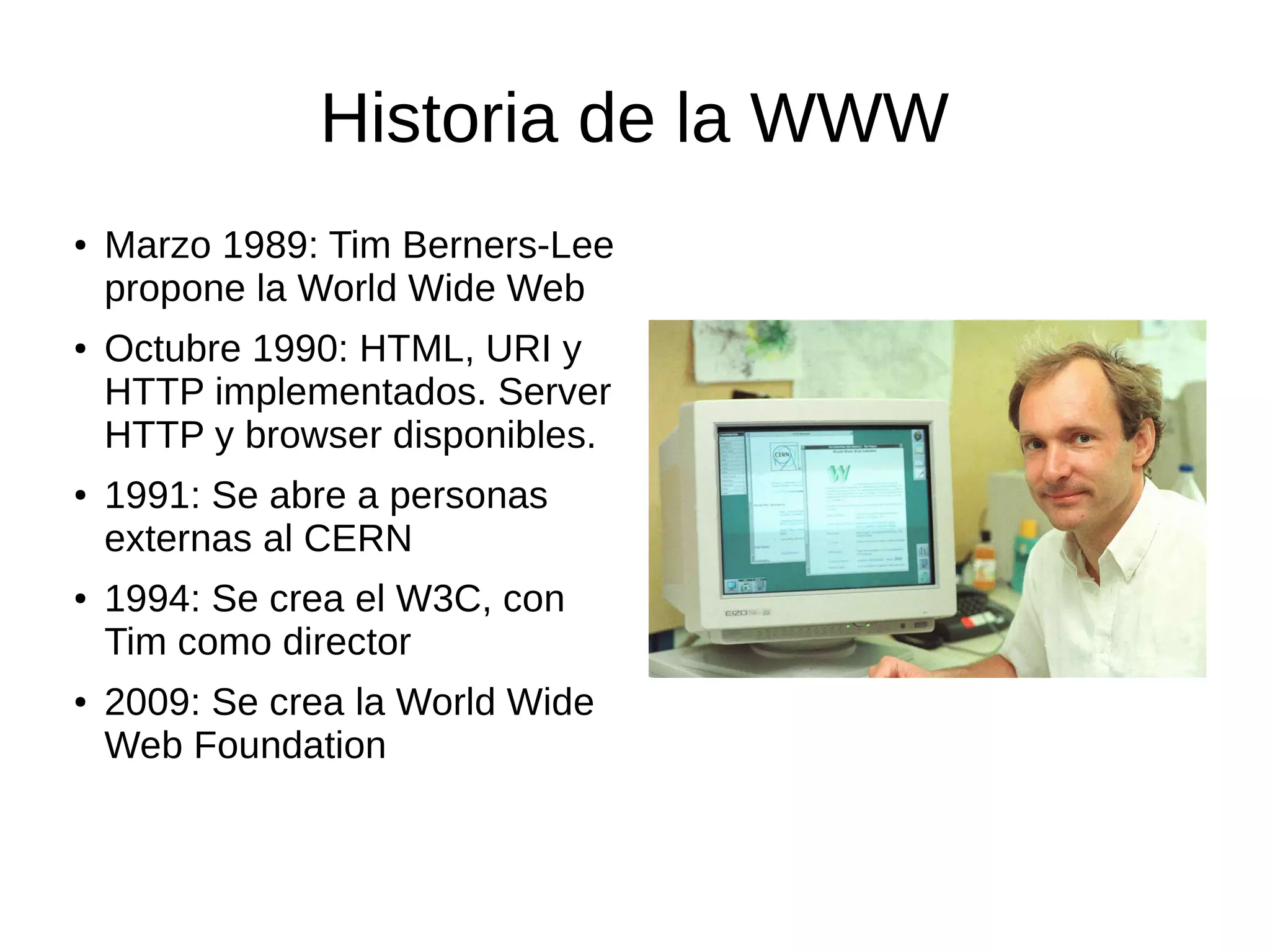 Historia de la WWW
● Marzo 1989: Tim Berners-Lee
propone la World Wide Web
● Octubre 1990: HTML, URI y
HTTP implementados. Server
HTTP y browser disponibles.
● 1991: Se abre a personas
externas al CERN
● 1994: Se crea el W3C, con
Tim como director
● 2009: Se crea la World Wide
Web Foundation
 
