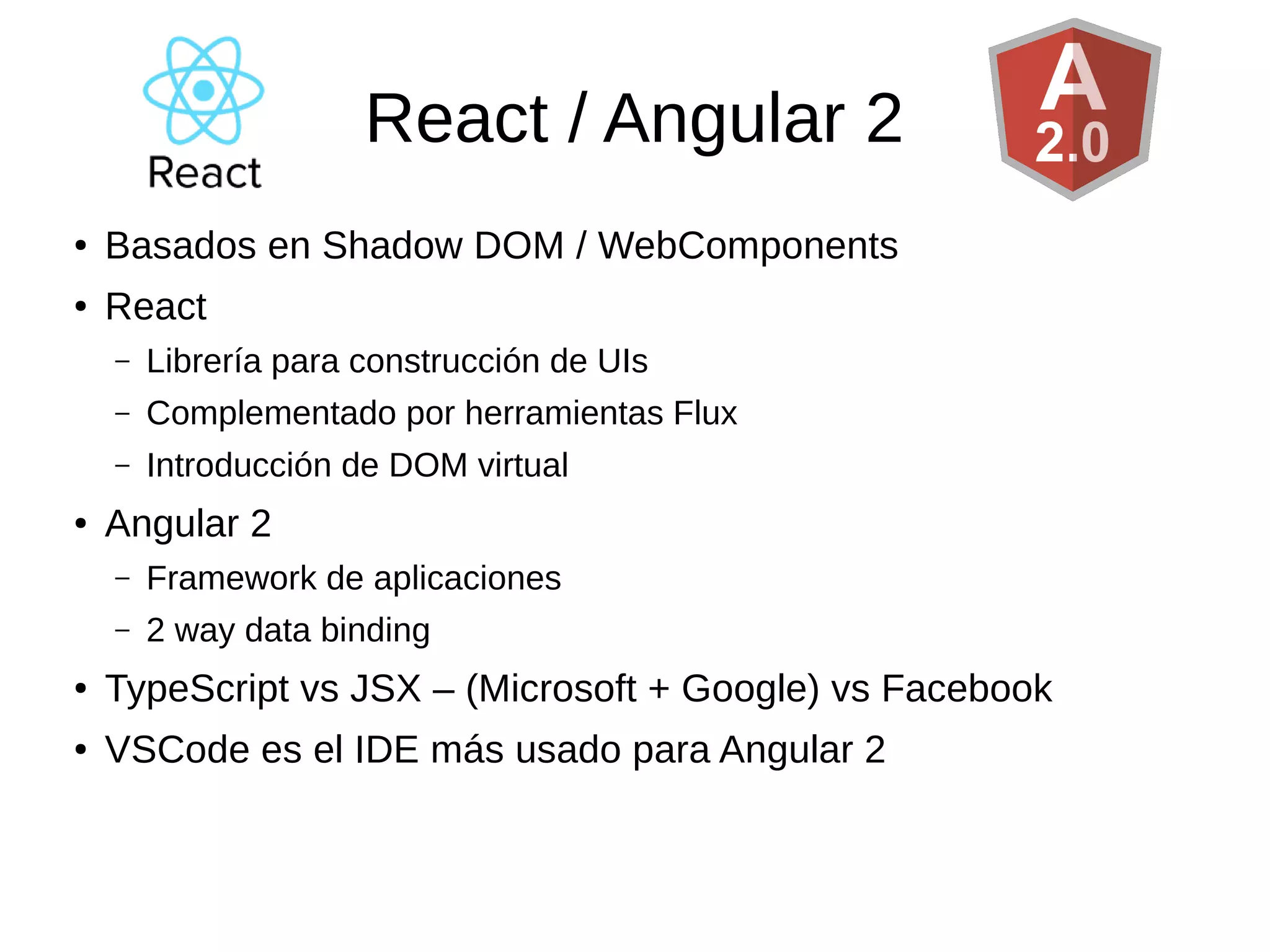React / Angular 2
● Basados en Shadow DOM / WebComponents
● React
– Librería para construcción de UIs
– Complementado por herramientas Flux
– Introducción de DOM virtual
● Angular 2
– Framework de aplicaciones
– 2 way data binding
● TypeScript vs JSX – (Microsoft + Google) vs Facebook
● VSCode es el IDE más usado para Angular 2
 