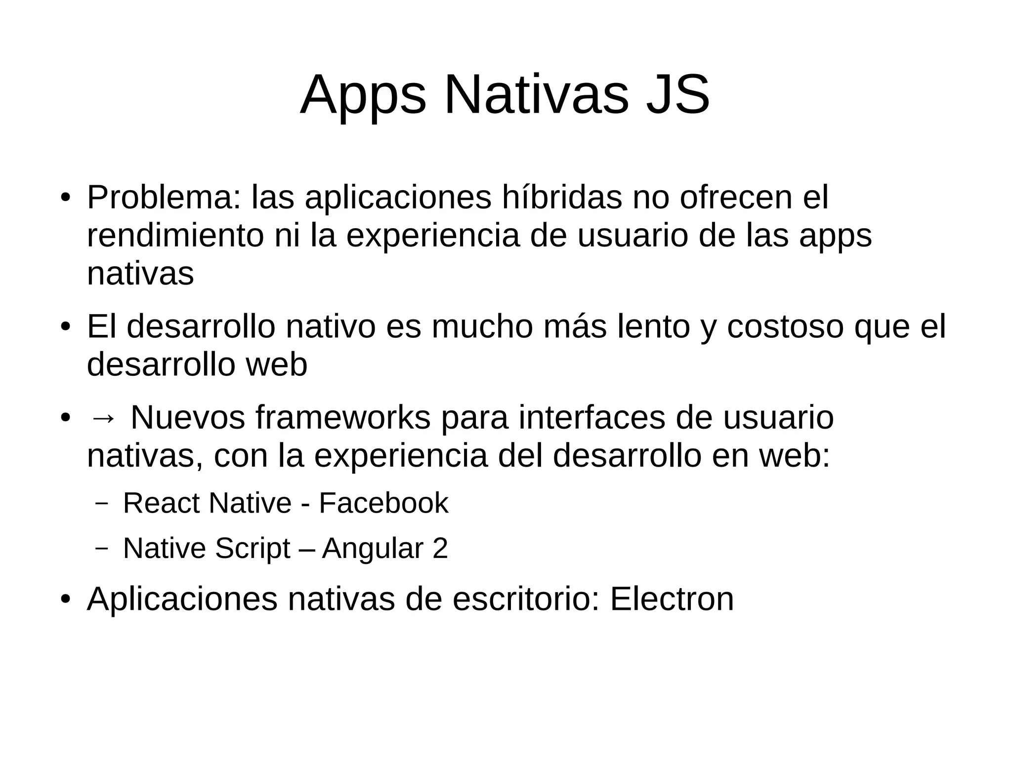 Apps Nativas JS
● Problema: las aplicaciones híbridas no ofrecen el
rendimiento ni la experiencia de usuario de las apps
nativas
● El desarrollo nativo es mucho más lento y costoso que el
desarrollo web
● → Nuevos frameworks para interfaces de usuario
nativas, con la experiencia del desarrollo en web:
– React Native - Facebook
– Native Script – Angular 2
● Aplicaciones nativas de escritorio: Electron
 