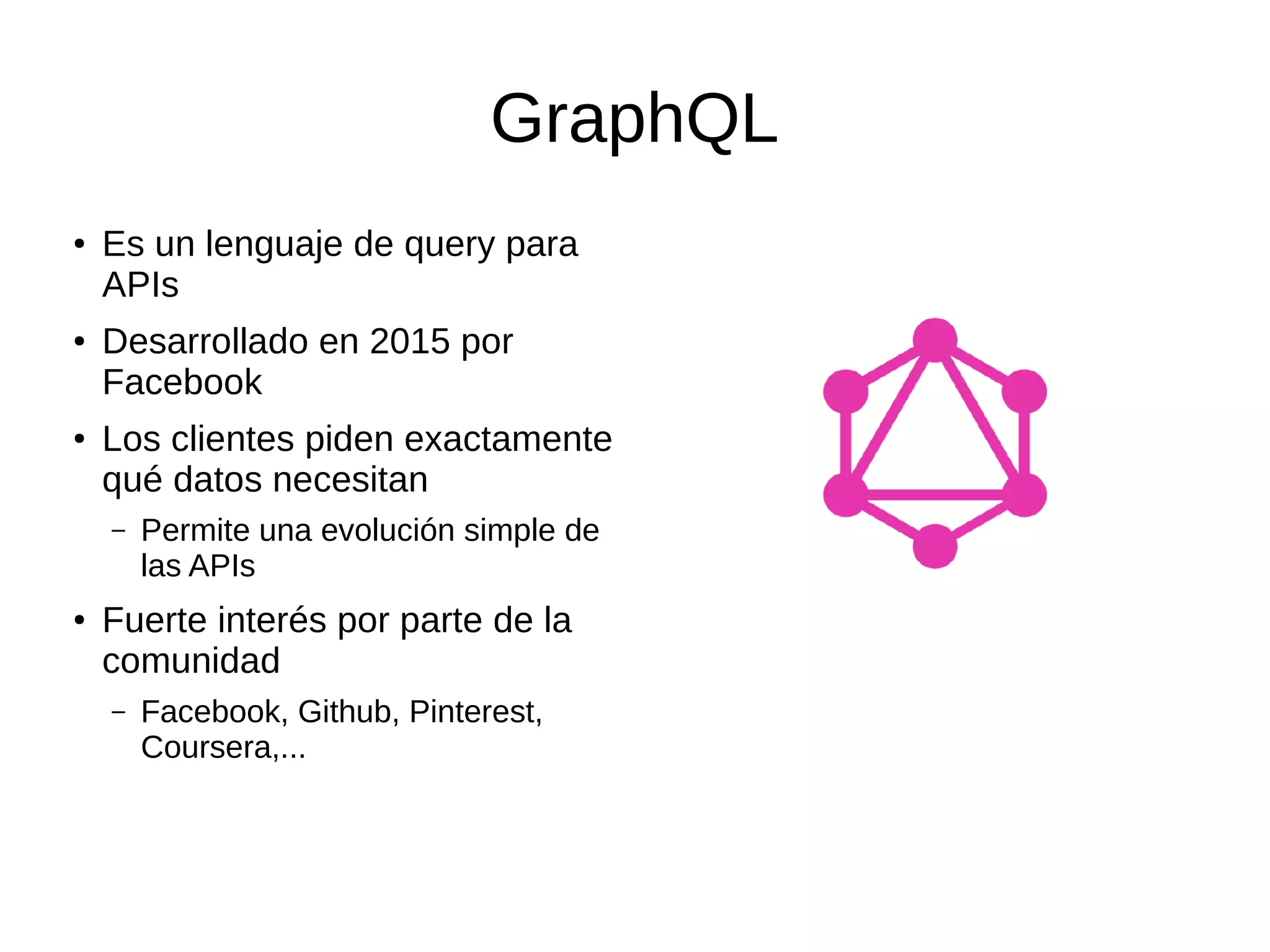 GraphQL
●
Es un lenguaje de query para
APIs
● Desarrollado en 2015 por
Facebook
●
Los clientes piden exactamente
qué datos necesitan
– Permite una evolución simple de
las APIs
●
Fuerte interés por parte de la
comunidad
– Facebook, Github, Pinterest,
Coursera,...
 