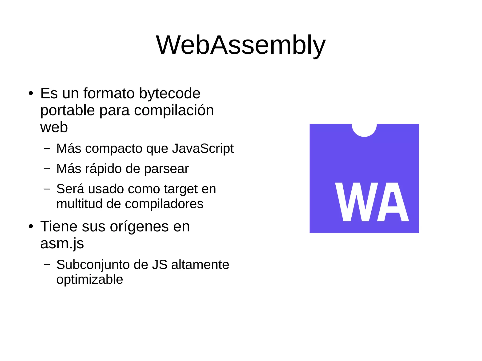 WebAssembly
● Es un formato bytecode
portable para compilación
web
– Más compacto que JavaScript
– Más rápido de parsear
– Será usado como target en
multitud de compiladores
● Tiene sus orígenes en
asm.js
– Subconjunto de JS altamente
optimizable
 
