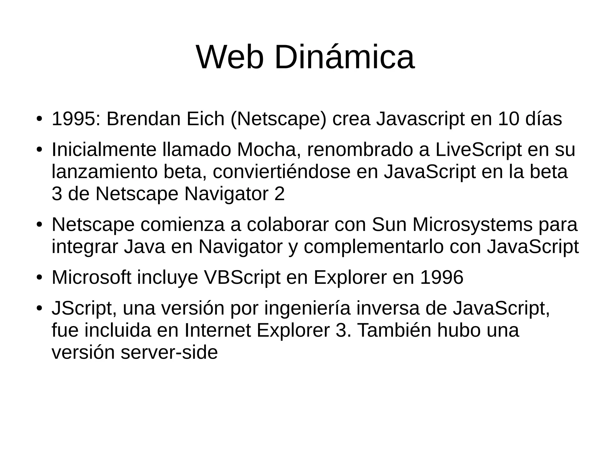 Web Dinámica
● 1995: Brendan Eich (Netscape) crea Javascript en 10 días
● Inicialmente llamado Mocha, renombrado a LiveScript en su
lanzamiento beta, conviertiéndose en JavaScript en la beta
3 de Netscape Navigator 2
● Netscape comienza a colaborar con Sun Microsystems para
integrar Java en Navigator y complementarlo con JavaScript
● Microsoft incluye VBScript en Explorer en 1996
● JScript, una versión por ingeniería inversa de JavaScript,
fue incluida en Internet Explorer 3. También hubo una
versión server-side
 
